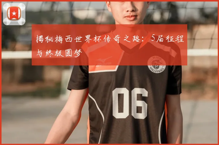 揭秘梅西世界杯传奇之路:5届征程与终极圆梦