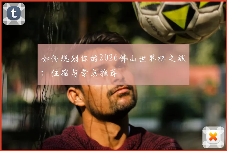 如何规划你的2026佛山世界杯之旅:住宿与景点推荐